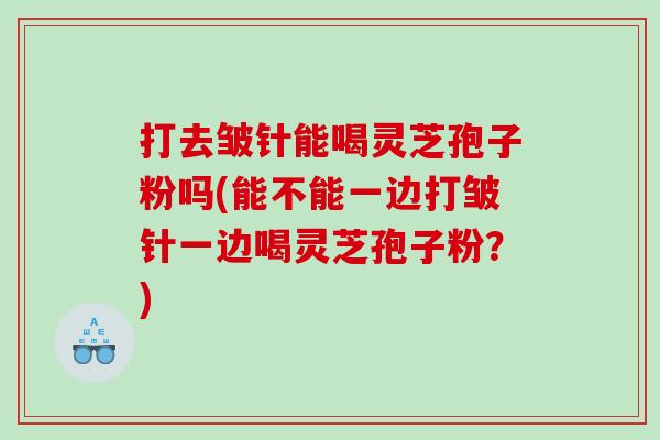 打去皱针能喝灵芝孢子粉吗(能不能一边打皱针一边喝灵芝孢子粉？)