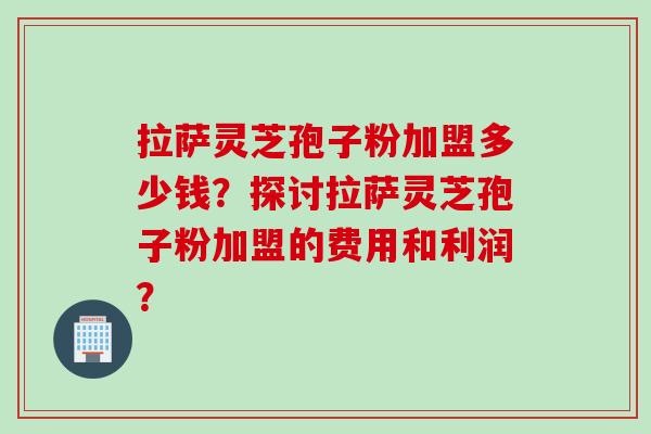 拉萨灵芝孢子粉加盟多少钱？探讨拉萨灵芝孢子粉加盟的费用和利润？