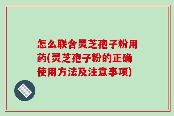 怎么联合灵芝孢子粉用药(灵芝孢子粉的正确使用方法及注意事项)