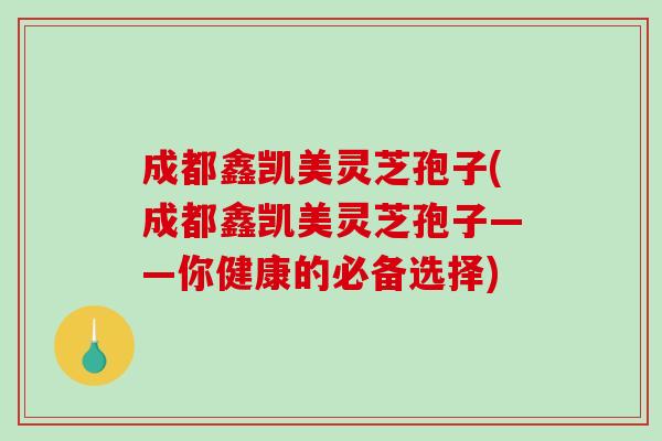 成都鑫凯美灵芝孢子(成都鑫凯美灵芝孢子——你健康的必备选择)