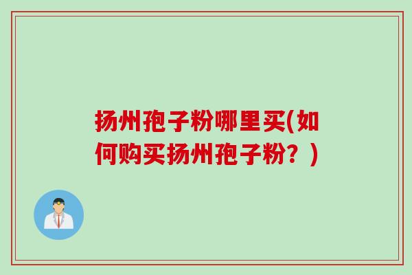 扬州孢子粉哪里买(如何购买扬州孢子粉？)