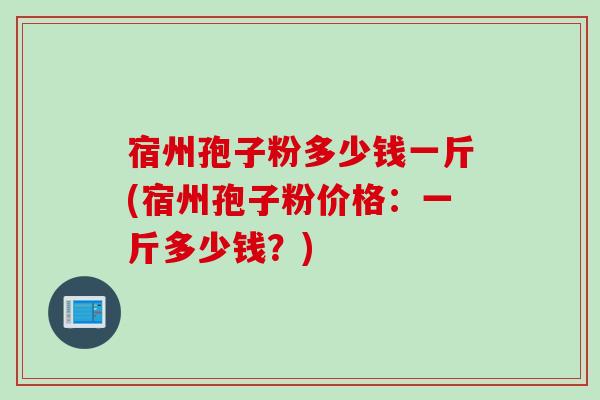 宿州孢子粉多少钱一斤(宿州孢子粉价格：一斤多少钱？)