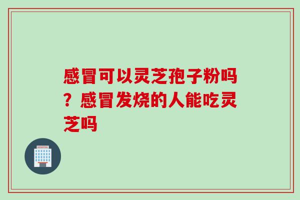 可以灵芝孢子粉吗?发烧的人能吃灵芝吗 可以灵芝孢子粉吗?发烧的人能吃灵芝吗