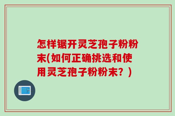 怎样锯开灵芝孢子粉粉末(如何正确挑选和使用灵芝孢子粉粉末？)