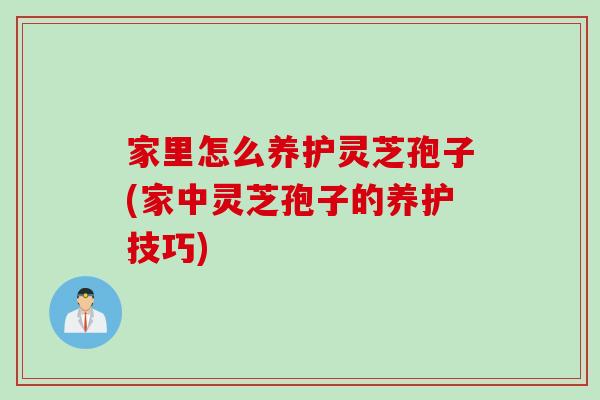 家里怎么养护灵芝孢子(家中灵芝孢子的养护技巧)