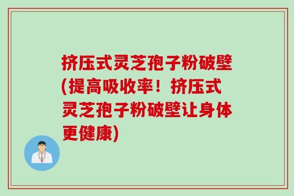 挤压式灵芝孢子粉破壁(提高吸收率！挤压式灵芝孢子粉破壁让身体更健康)