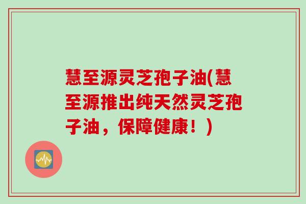 慧至源灵芝孢子油(慧至源推出纯天然灵芝孢子油，保障健康！)