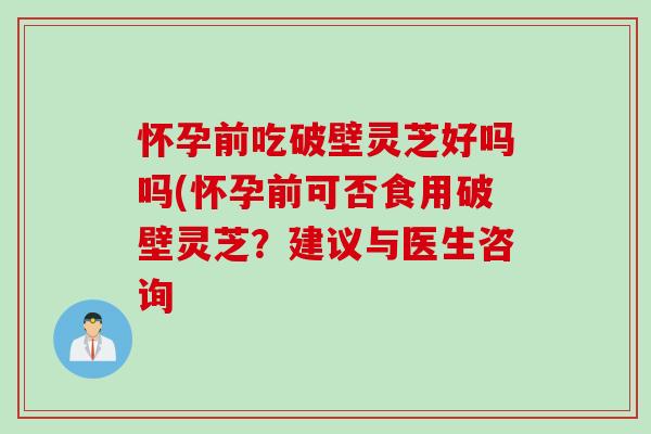 怀孕前吃破壁灵芝好吗吗(怀孕前可否食用破壁灵芝？建议与医生咨询