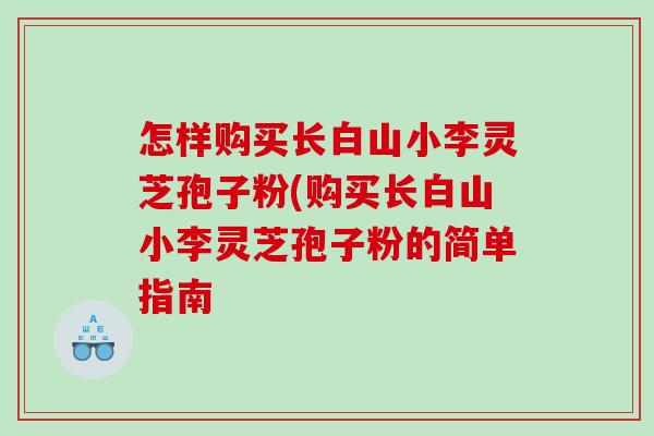 怎样购买长白山小李灵芝孢子粉(购买长白山小李灵芝孢子粉的简单指南