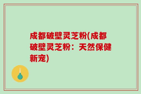 成都破壁灵芝粉(成都破壁灵芝粉:天然保健新宠) 成都破壁灵芝粉(成都破壁灵芝粉:天然保健新宠)