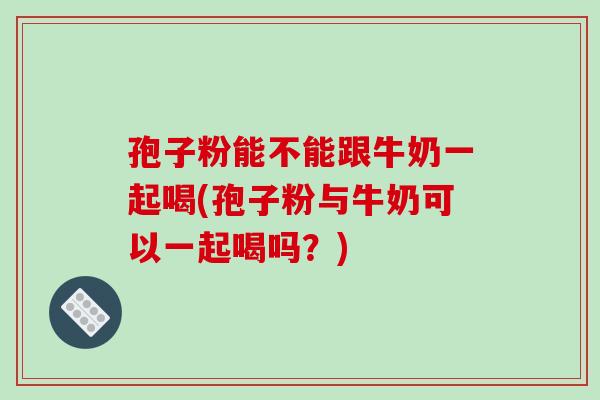 孢子粉能不能跟牛奶一起喝(孢子粉与牛奶可以一起喝吗？)