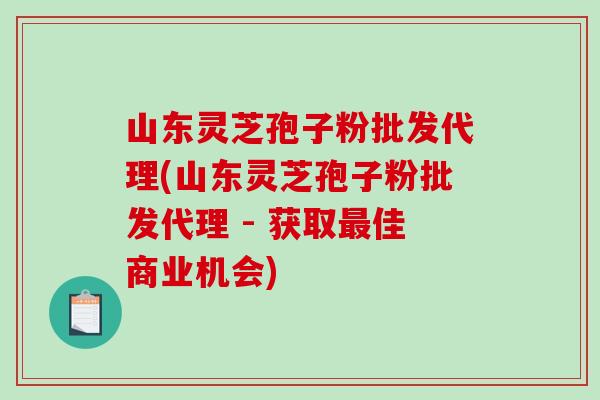 山东灵芝孢子粉批发代理(山东灵芝孢子粉批发代理 - 获取最佳商业机会)