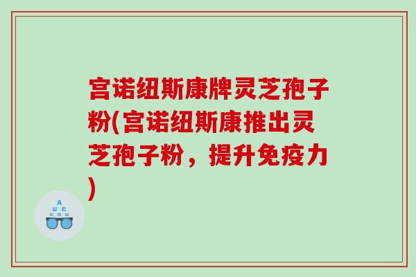 宫诺纽斯康牌灵芝孢子粉(宫诺纽斯康推出灵芝孢子粉，提升免疫力)