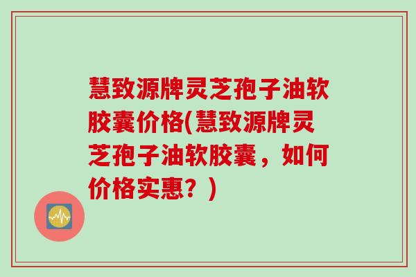 慧致源牌灵芝孢子油软胶囊价格(慧致源牌灵芝孢子油软胶囊，如何价格实惠？)