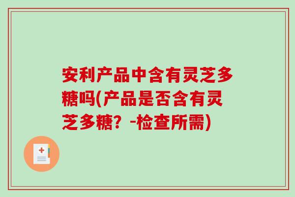 安利产品中含有灵芝多糖吗(产品是否含有灵芝多糖？-检查所需)
