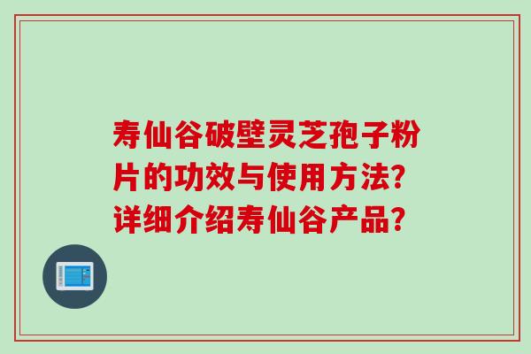寿仙谷破壁灵芝孢子粉片的功效与使用方法？详细介绍寿仙谷产品？