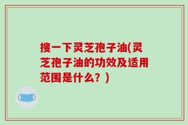 搜一下灵芝孢子油(灵芝孢子油的功效及适用范围是什么？)