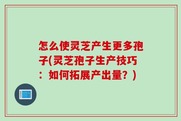 怎么使灵芝产生更多孢子(灵芝孢子生产技巧：如何拓展产出量？)