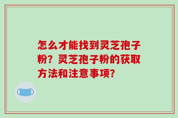 怎么才能找到灵芝孢子粉？灵芝孢子粉的获取方法和注意事项？