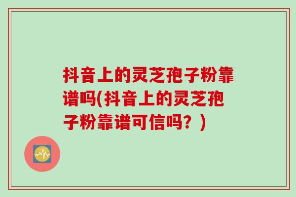 抖音上的灵芝孢子粉靠谱吗(抖音上的灵芝孢子粉靠谱可信吗？)