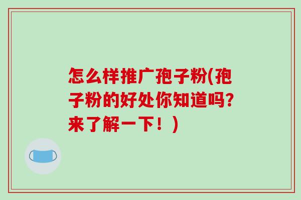 怎么样推广孢子粉(孢子粉的好处你知道吗?来了解一下!) 怎么样推广孢子粉(孢子粉的好处你知道吗?来了解一下!)