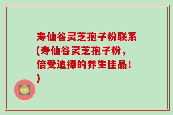 寿仙谷灵芝孢子粉联系(寿仙谷灵芝孢子粉，倍受追捧的养生佳品！)