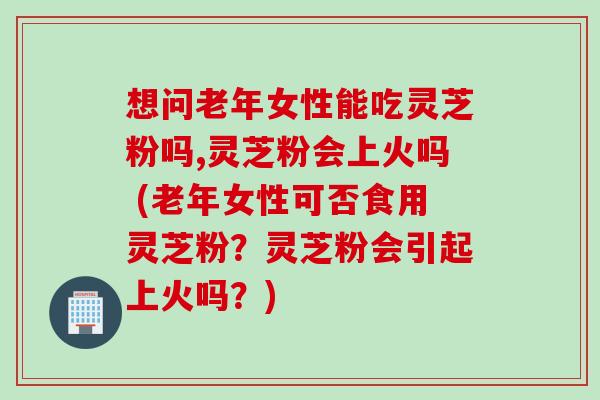 想问老年女性能吃灵芝粉吗,灵芝粉会上火吗 (老年女性可否食用灵芝粉?灵芝粉会引起上火吗?) 想问老年女性能吃灵芝粉吗,灵芝粉会上火吗 (老年女性可否食用灵芝粉?灵芝粉会引起上火吗?)
