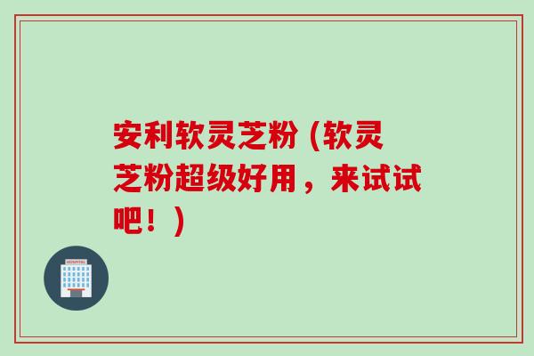 安利软灵芝粉 (软灵芝粉超级好用，来试试吧！)