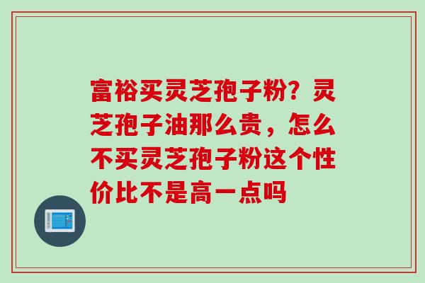 富裕买灵芝孢子粉？灵芝孢子油那么贵，怎么不买灵芝孢子粉这个性价比不是高一点吗