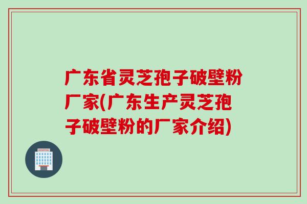 广东省灵芝孢子破壁粉厂家(广东生产灵芝孢子破壁粉的厂家介绍)