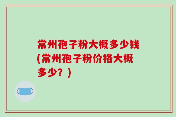 常州孢子粉大概多少钱(常州孢子粉价格大概多少？)