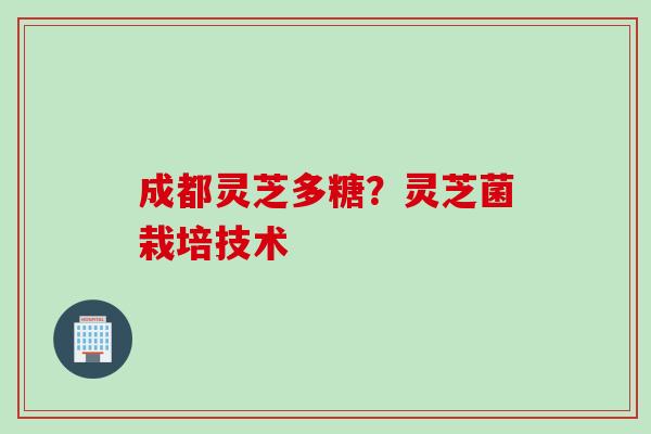 成都灵芝多糖?灵芝菌栽培技术 成都灵芝多糖?灵芝菌栽培技术