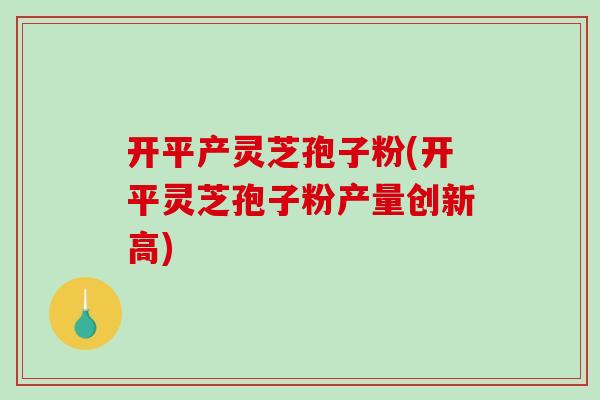 开平产灵芝孢子粉(开平灵芝孢子粉产量创新高)