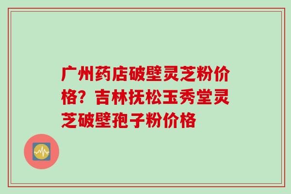 广州药店破壁灵芝粉价格？吉林抚松玉秀堂灵芝破壁孢子粉价格