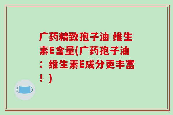广药精致孢子油 维生素E含量(广药孢子油：维生素E成分更丰富！)