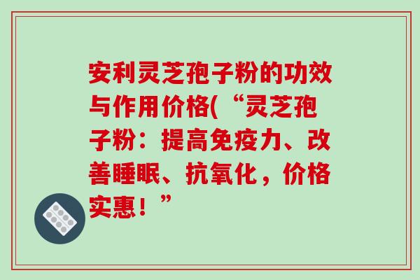 安利灵芝孢子粉的功效与作用价格(“灵芝孢子粉：提高免疫力、改善睡眠、抗氧化，价格实惠！”