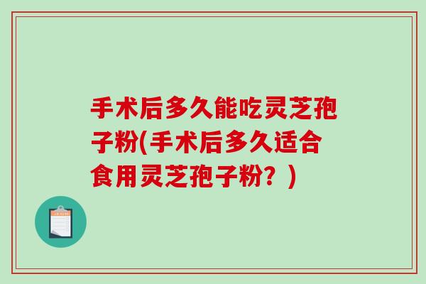 手术后多久能吃灵芝孢子粉(手术后多久适合食用灵芝孢子粉？)