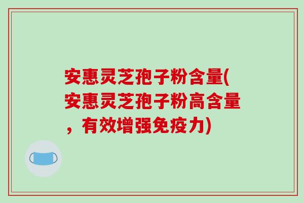 安惠灵芝孢子粉含量(安惠灵芝孢子粉高含量，有效增强免疫力)