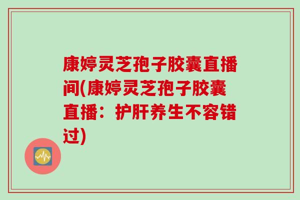 康婷灵芝孢子胶囊直播间(康婷灵芝孢子胶囊直播：护肝养生不容错过)
