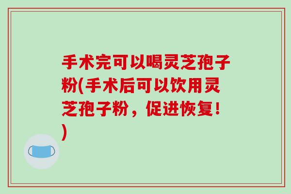 手术完可以喝灵芝孢子粉(手术后可以饮用灵芝孢子粉，促进恢复！)