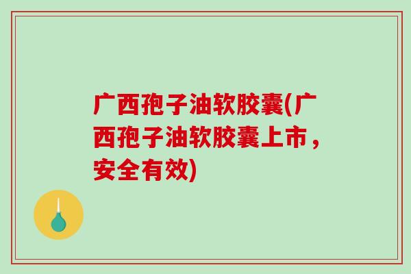 广西孢子油软胶囊(广西孢子油软胶囊上市，安全有效)