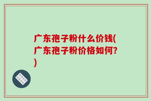 广东孢子粉什么价钱(广东孢子粉价格如何？)
