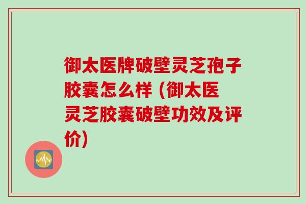 御太医牌破壁灵芝孢子胶囊怎么样 (御太医灵芝胶囊破壁功效及评价) 御太医牌破壁灵芝孢子胶囊怎么样 (御太医灵芝胶囊破壁功效及评价)