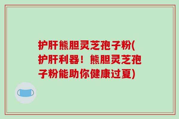 护肝熊胆灵芝孢子粉(护肝利器！熊胆灵芝孢子粉能助你健康过夏)