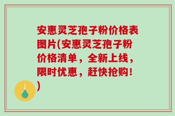 安惠灵芝孢子粉价格表图片(安惠灵芝孢子粉价格清单，全新上线，限时优惠，赶快抢购！)