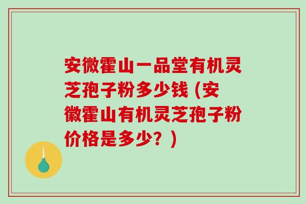 安微霍山一品堂有机灵芝孢子粉多少钱 (安徽霍山有机灵芝孢子粉价格是多少？)