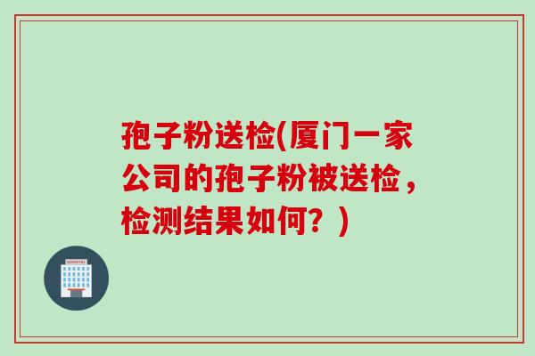 孢子粉送检(厦门一家公司的孢子粉被送检，检测结果如何？)