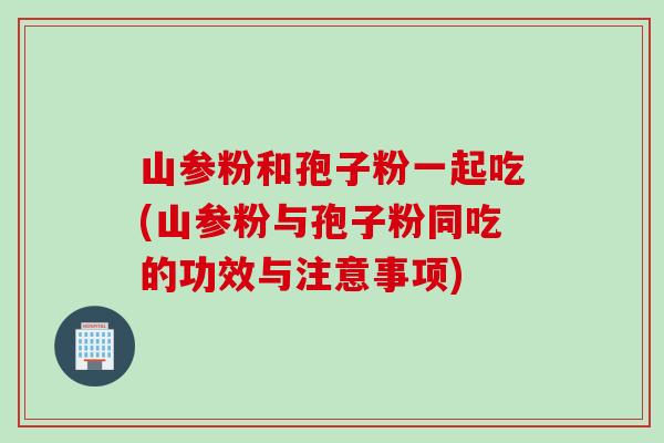 山参粉和孢子粉一起吃(山参粉与孢子粉同吃的功效与注意事项)