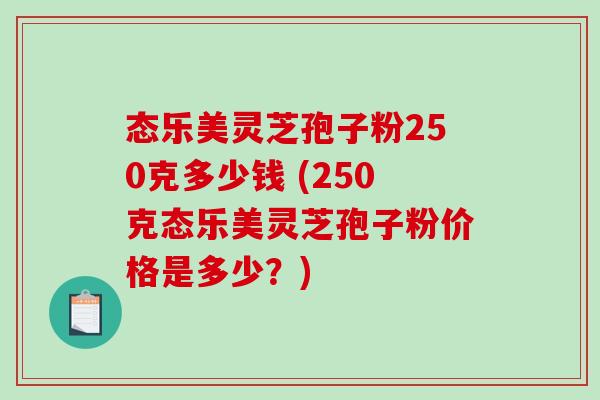 态乐美灵芝孢子粉250克多少钱 (250克态乐美灵芝孢子粉价格是多少？)