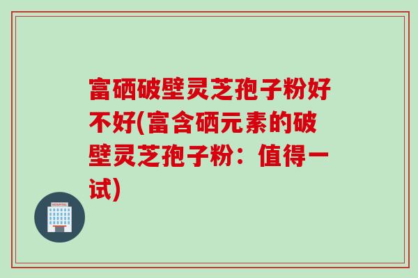 富硒破壁灵芝孢子粉好不好(富含硒元素的破壁灵芝孢子粉：值得一试)